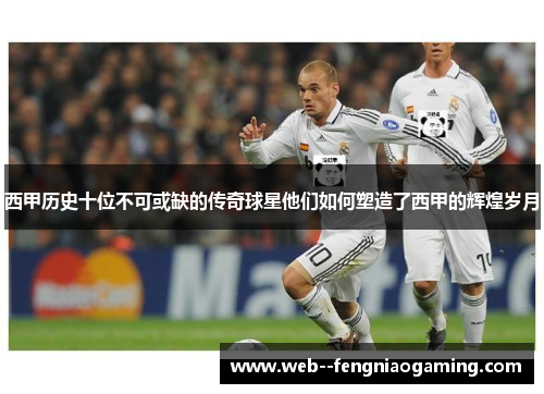 西甲历史十位不可或缺的传奇球星他们如何塑造了西甲的辉煌岁月