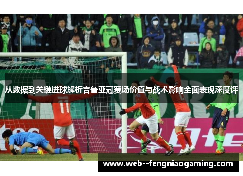 从数据到关键进球解析吉鲁亚冠赛场价值与战术影响全面表现深度评