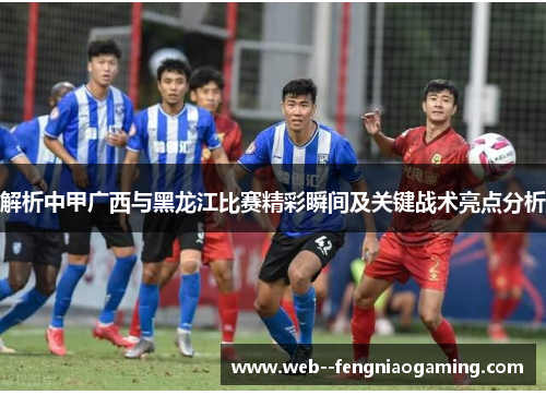 解析中甲广西与黑龙江比赛精彩瞬间及关键战术亮点分析 解析中甲广西与黑龙江比赛精彩瞬间及关键战术亮点分析