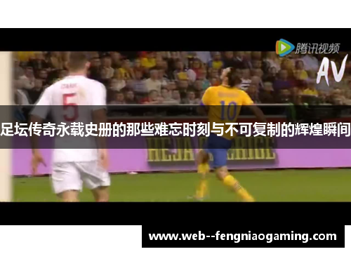 足坛传奇永载史册的那些难忘时刻与不可复制的辉煌瞬间