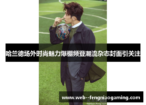 哈兰德场外时尚魅力爆棚频登潮流杂志封面引关注