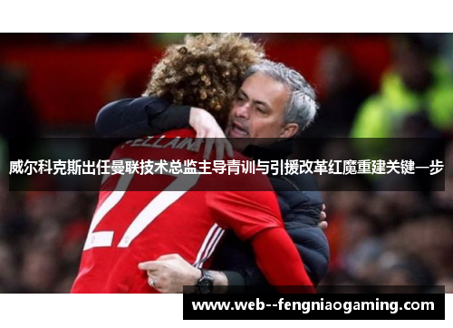 威尔科克斯出任曼联技术总监主导青训与引援改革红魔重建关键一步