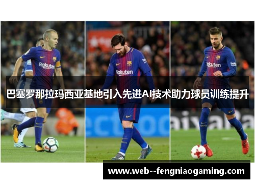 巴塞罗那拉玛西亚基地引入先进AI技术助力球员训练提升 巴塞罗那拉玛西亚基地引入先进AI技术助力球员训练提升