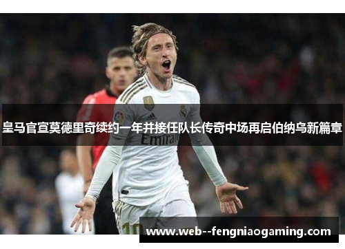 皇马官宣莫德里奇续约一年并接任队长传奇中场再启伯纳乌新篇章