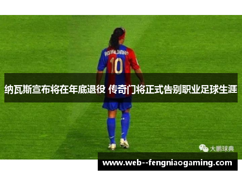 纳瓦斯宣布将在年底退役 传奇门将正式告别职业足球生涯