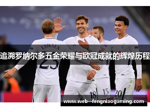 追溯罗纳尔多五金荣耀与欧冠成就的辉煌历程