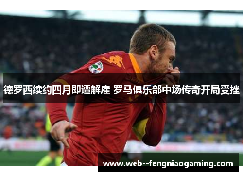 德罗西续约四月即遭解雇 罗马俱乐部中场传奇开局受挫